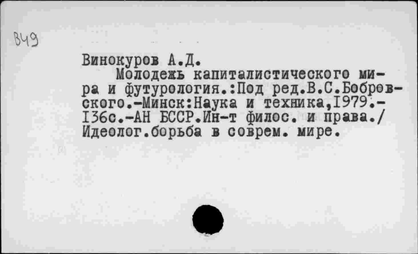 ﻿
Винокуров А.Д.
Молодежь капиталистического мира и футурология.:Под ред.В.С.Бобров ского.-Минск:Наука и техника,1979.-136с.-АН БССР.Ин-т филос. и права./ Идеолог.борьба в соврем, мире.